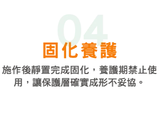 04 固化養護:施作後靜置完成固化,養護期禁止使用,讓保護層確實成形不妥協。